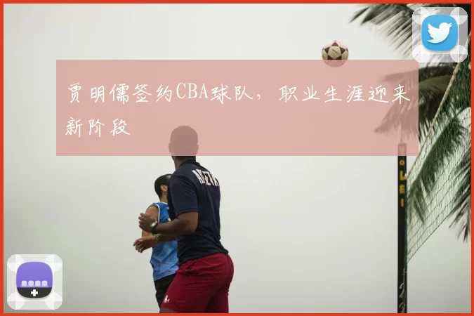 贾明儒签约CBA球队,职业生涯迎来新阶段